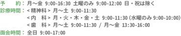 予約：月〜金 9:00-16:30 土曜のみ 9:00-12:00 日・祝は除く　診療時間：精神科 月〜土 9:00-11:30　内科 月・火・木・金・土 9:00-11:30（水曜のみ9:00-10:00）　歯科 月〜土 9:00-11:30 / 月〜金 13:30-16:00　面会時間：全日 9:00-17:00
